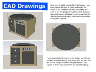 Here is my first CAD model of an initial design. I have
used Google Sketchup to create and render this
design to the standard that I feel it would be at if I
were to use this design as my chosen final design. It
features a circular seat design which would allow for
the user to sit at any angle rather than be limited by
having back support.
I have also included drawers into the design, something I
am keen on including in my final design. I do not feel that I
will use this design as my final design but I may carry
aspects of it into my development process of designing.
 