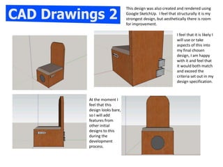 This design was also created and rendered using
Google SketchUp. I feel that structurally it is my
strongest design, but aesthetically there is room
for improvement.
I feel that it is likely I
will use or take
aspects of this into
my final chosen
design, I am happy
with it and feel that
it would both match
and exceed the
criteria set out in my
design specification.
At the moment I
feel that this
design looks bare,
so I will add
features from
other initial
designs to this
during the
development
process.
 