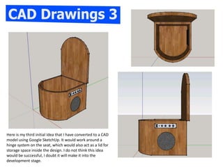 Here is my third initial idea that I have converted to a CAD
model using Google SketchUp. It would work around a
hinge system on the seat, which would also act as a lid for
storage space inside the design. I do not think this idea
would be successful, I doubt it will make it into the
development stage.
 