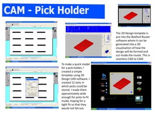 The 2D Design template is
put into the Boxford Router
software where it can be
generated into a 3D
visualisation of how the
design will be formed and
cut inside the router. This is
seamless CAD to CAM.
To make a quick model
for a pick holder, I
created a simple
template using 2D
Design CAD software. I
created 12 slots in
which picks could be
stored. I made them
approximately wide
enough for picks to fit
inside, hoping for a
tight fit so that they
would not fall out.
 