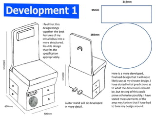 Here is a more developed,
finalised design that I will most
likely use as my chosen design. I
have stated initial predictions as
to what the dimensions should
be, but testing of this could
prove otherwise possibly. I have
stated measurements of the
amp mechanism that I have had
to base my design around.
Guitar stand will be developed
in more detail.
I feel that this
design brings
together the best
features of my
initial ideas into a
more structured,
feasible design
that fits the
specification
appropriately.
400mm
1000mm
450mm
400mm
 