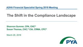 Shannon Sumner, CPA, CHC®
Susan Thomas, CHC,® CIA, CRMA, CPC®
March 26, 2018
The Shift in the Compliance Landscape
A2HA Financial Specialist Spring 2018 Meeting
 