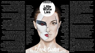 Being made to attract a niche audience, Little White
Lies has taken the approach of breaking the form and
conventions of magazine covers.
Instead of the barcode being at the bottom right hand
corner as it usually is, it is placed at the top-centre
above the masthead. In fact, it’s presence in this
particular position, in a way, is part of the masthead
design of Little White Lies which is a factor of their
brand identity.
The atypical masthead breaks conventions in being in
a white circle and not stretching across the magazine
cover at the top. It still, however, draws immediate
attention and the identity of the magazine is instantly
recognisable from first glance.
This magazine cover features a painted image rather
than a photograph. This alludes to the fact that the
boutique audience in which this is aimed at are
hipsters; creative, older, cinematically literate people
who would appreciate the unique and more
sophisticated approach to how this magazine
represents itself, and them. Additionally, by having a
horror film poster presented as a painting, it nods to
cinema’s history as painted images were previously
used as film front covers.
Little White Lies has a loyal fan base who continues to
buy their magazine as it contains information which
specifically pull their interests as film fanatics, and
which they feel they cannot get anywhere else. This is
how, in an internet-consumed society where
information can be accessed for free and quickly, this
magazine still continues to publish issues and sell
copies without falling at a financial loss. They are
catering to their boutique audience, not the
mainstream who can find most of what they want
online now.
‘The Black Swan’ was a psychological thriller-horror
which was a successful film. and earned critical praise
as well as 5 Academy Awards. The film gaining
recognition for direction and style as well as acting,
will make it appealing to a cinematically literate
audience of specific film interests. This makes sense
for the magazine producers to feature it in the front
cover.
There is a tagline which is present on each of the
‘Little White Lies’ issues. It reads ‘Truth & Movies’.
This in itself, connotes maturity and distance fro the
mainstream. It suggests an honest analysis and in-
depth look into intelligent or thought-provoking films.
However, in this unconventional cover format, the
tagline positioning remains conventionally below the
masthead and is part of the brand identity.
There is a clear juxtaposition of good and evil in the
light and dark contrasts within this cover to portray
the conventions of horror. The black background
correlates with her right eye in dark make-up
representing the sinister side of her. This evil creeps
up on her throughout the film and is thus shown here
as there is a crack of the black corrupted swan’s mask
on her left (pure) side. It is highlighted that the focus of this issue is ‘The Black
Swan’ film as stated at the bottom of the cover. The
typography of this is all in lower case and the words
‘black swan’ are bigger in size than the words ‘the’ and
‘issue’. This again draws the audience to this particular
issue, suggesting that this film was highly anticipated
amongst the ‘Little White Lies’ audience. The soft
typography matches the theme of dance and ballet in
the film, but is also a juxtaposition with the horror that
will ensue.
The form is
simplistic. This
layout for a
magazine cover
contrasts from
mainstream
magazines
catered for
younger
audiences which
are so busy and
look so full.
They connote
the excitement
and information
overload for the
audience.
However, being
so minimalistic,
Little White Lies
emphasise their
quality in
information
rather than
quantity; it is
more of an
intellectual
read.
The typography of the masthead is black and
mostly in lower case apart from the first letters of
each word. It also uses quite a squared hard edged
font style. This connotes power and knowledge as
in a male dominated society, squarer shapes
convey masculinity which in turn conveys strength.
Therefore, readers would feel that this magazine
carries superiority and importance.
In terms of the
male gaze, it can
be argued that
the red
lips(outlining
this as a
separate shape
which alludes
male attraction),
and her
seemingly
flawless
complexion
show her being
in the male gaze.
However, The
camera angle,
though slightly
high angled, still
depict her in a
powerful
position.
Additionally, the
cracks can be
used in a
different context
to say that her
flawless
compaction is
nothing but a
façade.
 