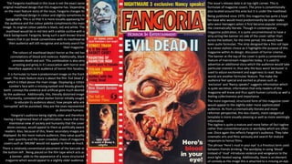 The Fangoria masthead in this issue is not the exact same
original masthead design that this magazine has. Depending
on the main feature story of the issue, Fangoria changes its
masthead design in colour and slightly sometimes in
typography. This is so that it is more visually appeasing for
the audience and the colour palette compliments the main
image. Its original colour palette is black, red and white. The
masthead would be in red text with a white outline with a
black background. Fangoria, being such a well-known brand
means that it can break conventions with its masthead as
their audience will still recognise and actively search for
their magazine.
The colours of masthead depict horror as the red has
connotations of blood and violence. Additionally, black
connotes death and evil. This combination is also very
arresting and grisly in it’s association with horror and
therefore appeals to its audience of horror film fanatics.
The banner at the top of the cover is quite a conventional
feature of mainstream magazines today. It is used to
advertise an additional story which the audience would take
particular interest in; thus why the buzz word ‘exclusive’ is
used to educe excitement and eagerness to read. Buzz
words are another formulaic feature. The make the
audience feel special and excited as phases such as
‘exclusive’ and ‘Nancy speaks!’ suggests information which
is quite secretive; information that only readers of this
magazine will know and thus spark human curiosity as well a
feeling collectiveness and importance.
The more organised, structured form of this magazine cover
would appeal to the slightly older more sophisticated
audience. As from a cinematically literate and more
reformer perspective, this less chaotic, more categorical
template is more visually pleasing as well as more seemingly
informative.
It is formulaic to have a predominant image on the front
cover. The main feature story is about the film ‘Evil Dead 2’
which is titled above the main image. Displaying a rotten
zombie’s face with a missing eyeball and bloody ghastly
teeth conveys the violence and artificial gore much desired
by the audience. Additionally, this, literally distorted image
of humanity, connoted what slasher horror initially sought
to educate its audience about; how people who are
‘corrupted’ will be punished; they are the ones represented
as distorted humans.
Fangoria’s audience being slightly older and therefore
having a heightened level of sophistication, means that this
intentional view of society and humanity that the cover
alone conveys, would appeal to them as politically aware
readers. Also, because of this, fewer secondary images are
displayed. As this more mature audience, they value quality
over quantity and the over-crowded, chaos of magazine
covers such as ‘SREAM’ would not appeal to them as much.
The tagline is quite a mature and more fatter-of-fact tagline
rather than conventional puns or wordplay which are often
use. Once again this reflects Fangoria’s audience. They take
cinematic arts and films seriously and search for mature
responses to horror films.
The issue’s release date is at top right corner. This is
formulaic of magazine covers. The price is conventionally
also located around this area but it is under the masthead.
The phrase ‘Here’s mud in your eye’ is a frivolous term used
between friends drinking. The wordplay in using ‘blood’
instead of ‘mud’ introduces violence and vengeance to the
once light-heated saying. Additionally, there is an element
of comedy as the image this is attached to is missing an eye.
Being published since 1979, this magazine has quite a loyal
fan base who would most predominantly be older males
who were teenagers when it first became popular amongst
the cinematically literate. Though in contemporary
magazine publication, it is quite unconventional to have a
strip acting like banner on side of the cover rather than
across the bottom, for the time period, this would have
been quite formulaic. The strip designed like a film roll tape
is a clever stylistic choice as it highlights the purpose of this
magazine within its design; discussion of horror cinema..
There is relatively conventional placement of the barcode at
the bottom left . Being placed on the film tape which acts as
a banner, adds to the appearance of a more structured
magazine which would appeal to a slightly older audience.
 