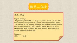 雖然…但是：
English meaning:
The grammar pattern 雖然⋯⋯ 但是⋯⋯ (suīrán... dànshì...) is one of the
most commonly used patterns in Chinese, especially in written Chinese.
You can think of it as meaning “although,” but unlike in English, you still
need to follow it up with a “but” word in Chinese.雖然⋯⋯ 但是⋯⋯
expresses that while the former part of the sentence is true, there is an
adverse reaction in the latter part.
Structure:
雖然 ⋯⋯ ，但是⋯⋯
雖然…但是
 
