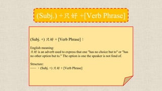 (Subj. +) 只好 + [Verb Phrase]：
English meaning:
只好 is an adverb used to express that one "has no choice but to" or "has
no other option but to." The option is one the speaker is not fond of.
Structure:
⋯⋯ ，(Subj. +) 只好 + [Verb Phrase]
(Subj.) +只好 +[Verb Phrase]
 