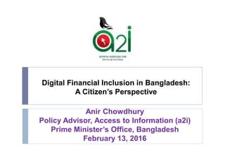 Digital Financial Inclusion in Bangladesh:
A Citizen’s Perspective
Anir Chowdhury
Policy Advisor, Access to Information (a2i)
Prime Minister’s Office, Bangladesh
February 13, 2016
 