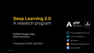 Deep Learning 2.0
A research program
20/08/2021 1
Presented at FAIC, 08/2021
A/Prof Truyen Tran
Deakin University
@truyenoz
truyentran.github.io
truyen.tran@deakin.edu.au
letdataspeak.blogspot.com
goo.gl/3jJ1O0
 