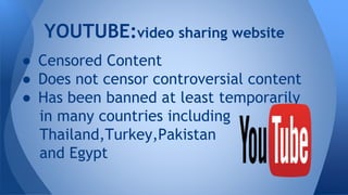 YOUTUBE:video sharing website
● Censored Content
● Does not censor controversial content
● Has been banned at least temporarily
in many countries including
Thailand,Turkey,Pakistan
and Egypt