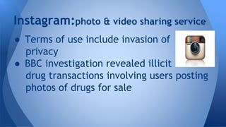 Instagram:photo & video sharing service
● Terms of use include invasion of
privacy
● BBC investigation revealed illicit
drug transactions involving users posting
photos of drugs for sale