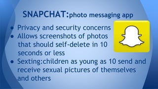 SNAPCHAT:photo messaging app
● Privacy and security concerns
● Allows screenshots of photos
that should self-delete in 10
seconds or less
● Sexting:children as young as 10 send and
receive sexual pictures of themselves
and others