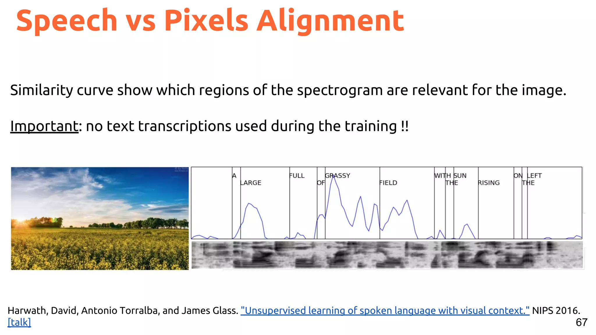 67
Speech vs Pixels Alignment
Harwath, David, Antonio Torralba, and James Glass. "Unsupervised learning of spoken language with visual context." NIPS 2016.
[talk]
Similarity curve show which regions of the spectrogram are relevant for the image.
Important: no text transcriptions used during the training !!
 