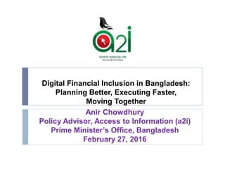 Digital Financial Inclusion in Bangladesh:
Planning Better, Executing Faster,
Moving Together
Anir Chowdhury
Policy Advisor, Access to Information (a2i)
Prime Minister’s Office, Bangladesh
February 27, 2016
 