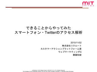 -confidential- © 2010 Masaki Saito for RECRUIT CO.,LTD. All Rights Reserved
This message is for the designated recipient only and may contain privileged, proprietary, or otherwise private information.
できることからやってみた
スマートフォン・Twitterのアクセス解析
2010/11/02
株式会社リクルート
カスタマーアクションプラットフォーム室
ウェブマーケティングG
齋藤和樹
 
