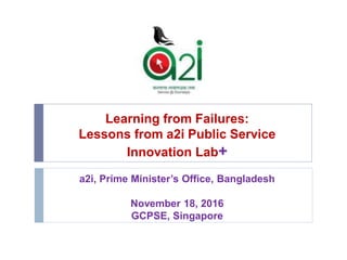 Learning from Failures:
Lessons from a2i Public Service
Innovation Lab+
a2i, Prime Minister’s Office, Bangladesh
November 18, 2016
GCPSE, Singapore
 