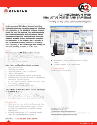 A2 INTEGRATION WITH
                                                               IBM LOTUS NOTES AND SAMETIME
                                                                    Providing one-stop Unified Communications Integration

Businesses using IBM’s Lotus Notes or SameTime
applications can now merge the voice and collabora-
tion capabilities of the GENBAND C20 and A2 elimi-
nating the need for separate Voice and Multimedia
and collaboration clients while preserving the rich
applications integration that Notes and SameTime
provides. Working as fully integrated IP telephone
and Soft Clients at the desktop, the A2 provides a
rich set of remote working features by extending
voice capability to the user through their desktop cli-
ent when working at home or on the road.

Features
Provides access to IBM Collaboration services:
•	 From within Lotus Notes calendar and email
•	 From within Microsoft Office Applications – Outlook, Word,
   Excel, SharePoint
•	 From within context of active call                                  •	     Re-use existing Hosted Voice IP terminal from C20/A2 on
                                                                              desktop
From Notes and SameTime clients, users can:                            •	     Provides a single tool for all communications
•	 View presence of friends
•	 Modify their own presence                                           Supported Platforms
•	 Select and connect to a contact via click-to-call                   Windows XP, Vista and Windows
•	 Send an instant message
•	 Collaborate: instant message, send file, white boarding
•	 Handle incoming calls in real time through the soft phone with
   familiar voice call controls including:
   •	 hold, transfer, conference, call park, mute, volume control
•	 View incoming / outgoing call logs
•	 Control C20/A2 based IP telephone sets

Allows Notes or SameTime Client remote call control
of GENBAND IP phone
•	 Mid-call control: hold, conference, transfer, hang up
•	 Click-to-call from ST client initiates call on GENBAND phone
•	 Incoming call options: answer, ignore, reject, forward to VM

Business Benefits
•	   Allows use of Lotus Notes or SameTime Client as a soft phone
     for mobile workers and extends voice capability to work-at-
     home and roaming users without the need for a separate            www.genband.com 1-866-GENBAND
                                                                       © 2012 GENBAND Inc. All rights reserved.
     telephony client
                                                                       The GENBAND logo is a registered trademark of GENBAND Inc.
•	   Incoming/outgoing access to PSTN and private dial plan            This document and any products or functionality it describes are subject to change without notice.
     directly from client where ever user is logged in                 Please contact GENBAND for additional information and updates.
 