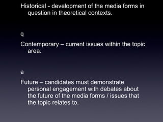 Historical -  development of the media forms in question in theoretical contexts.    Contemporary – current issues within the topic area.    Future – candidates must demonstrate personal engagement with debates about the future of the media forms / issues that the topic relates to.  