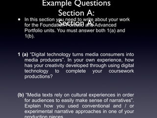 Example Questions Section A: Section A: In this section you need to write about your work for the Foundation Portfolio and Advanced Portfolio units. You must answer both 1(a) and 1(b).  1 (a)  “Digital technology turns media consumers into media producers”. In your own experience, how has your creativity developed through using digital technology to complete your coursework productions?  (b)  “Media texts rely on cultural experiences in order for audiences to easily make sense of narratives”. Explain how you used conventional and / or experimental narrative approaches in one of your production pieces.  