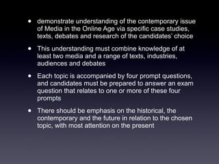 demonstrate understanding of the contemporary issue of Media in the Online Age via specific case studies, texts, debates and research of the candidates’ choice  This understanding must combine knowledge of at least two media and a range of texts, industries, audiences and debates  Each topic is accompanied by four prompt questions, and candidates must be prepared to answer an exam question that relates to one or more of these four prompts  There should be emphasis on the historical, the contemporary and the future in relation to the chosen topic, with most attention on the present 