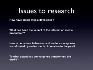 Issues to research How have online media developed?  What has been the impact of the internet on media production?  How is consumer behaviour and audience response transformed by online media, in relation to the past?  To what extent has convergence transformed the media?  