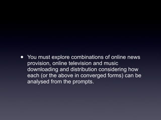 You must explore combinations of online news provision, online television and music downloading and distribution considering how each (or the above in converged forms) can be analysed from the prompts.  