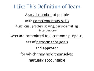 I Like This Definition of Team
A small number of people
with complementary skills
(functional, problem solving, decision making,
interpersonal)
who are committed to a common purpose,
set of performance goals
and approach
for which they hold themselves
mutually accountable
 