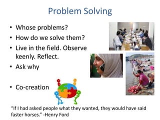 Problem Solving
• Whose problems?
• How do we solve them?
• Live in the field. Observe
keenly. Reflect.
• Ask why
• Co-creation
“If I had asked people what they wanted, they would have said
faster horses.” -Henry Ford
 