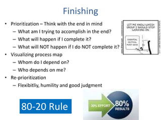 Finishing
• Prioritization – Think with the end in mind
– What am I trying to accomplish in the end?
– What will happen if I complete it?
– What will NOT happen if I do NOT complete it?
• Visualizing process map
– Whom do I depend on?
– Who depends on me?
• Re-prioritization
– Flexibitliy, humility and good judgment
80-20 Rule
 