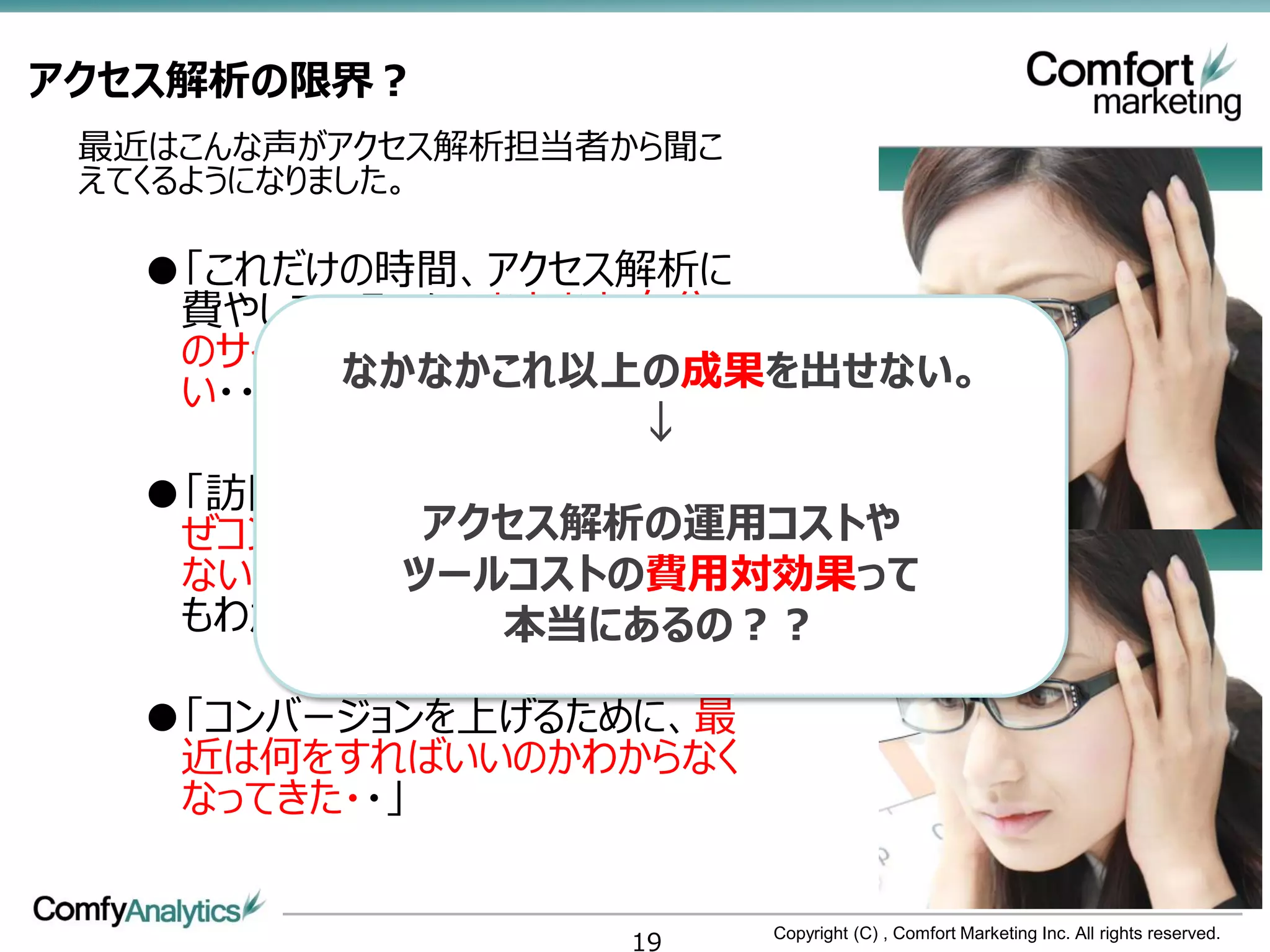 アクセス解析の限界？
 最近はこんな声がアクセス解析担当者から聞こ
 えてくるようになりました。

   ●「これだけの時間、アクセス解析に
    費やしているのに、なかなか自分
    のサイトの訪問者の顔が見えな
    い・・」 なかなかこれ以上の成果を出せない。
                  ↓
   ●「訪問者の動きをいくらみても、な
            アクセス解析の運用コストや
    ぜコンバージョンしているのかわから
           ツールコストの費用対効果って
    ない。そうなると次に何して良いか
    もわからない・・」 本当にあるの？？

   ●「コンバージョンを上げるために、最
    近は何をすればいいのかわからなく
    なってきた・・」


                   19    Copyright (C) , Comfort Marketing Inc. All rights reserved.
 