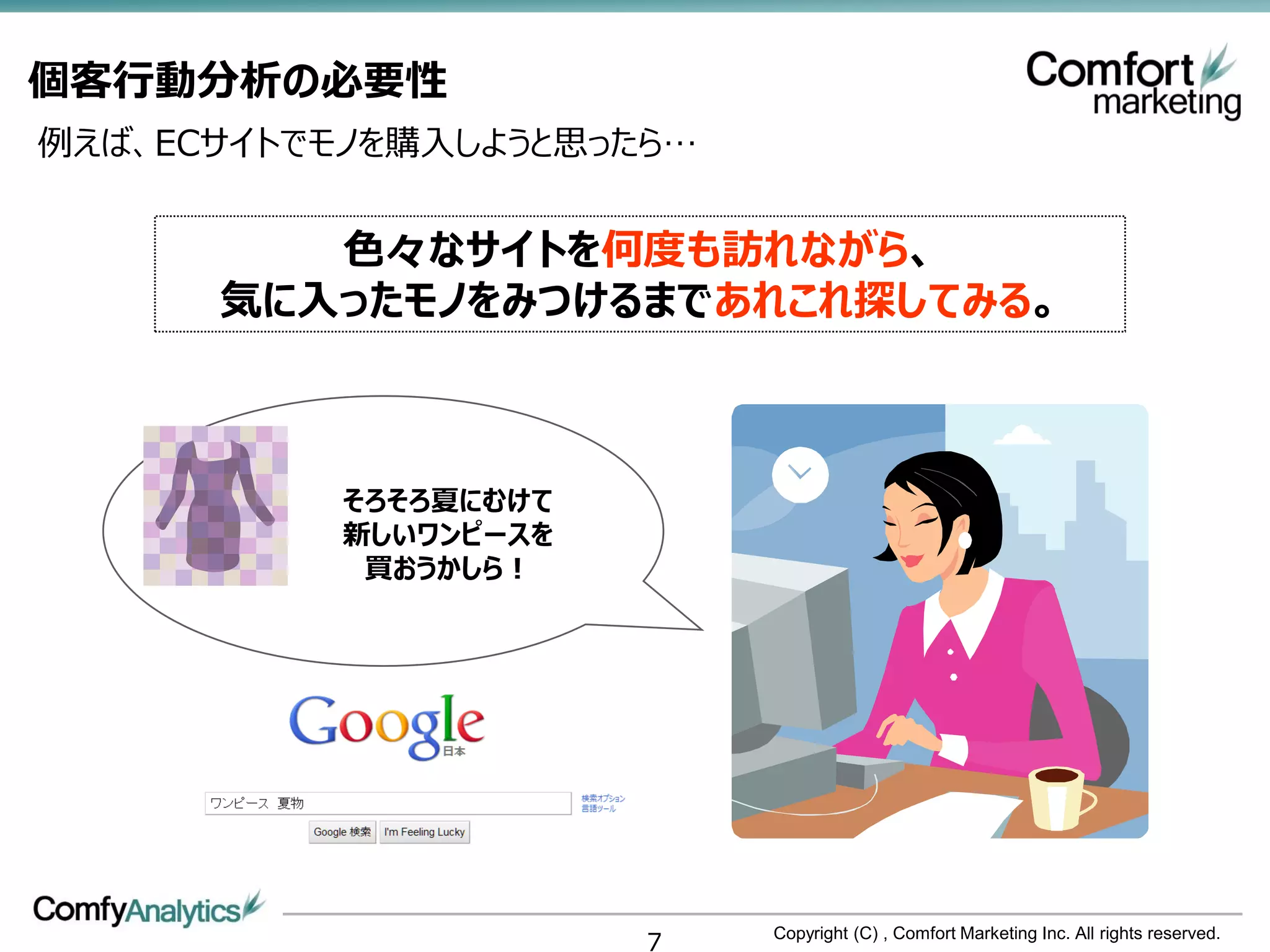 個客行動分析の必要性
例えば、ECサイトでモノを購入しようと思ったら…


         色々なサイトを何度も訪れながら、
      気に入ったモノをみつけるまであれこれ探してみる。



           そろそろ夏にむけて
           新しいワンピースを
            買おうかしら！




                       7   Copyright (C) , Comfort Marketing Inc. All rights reserved.
 
