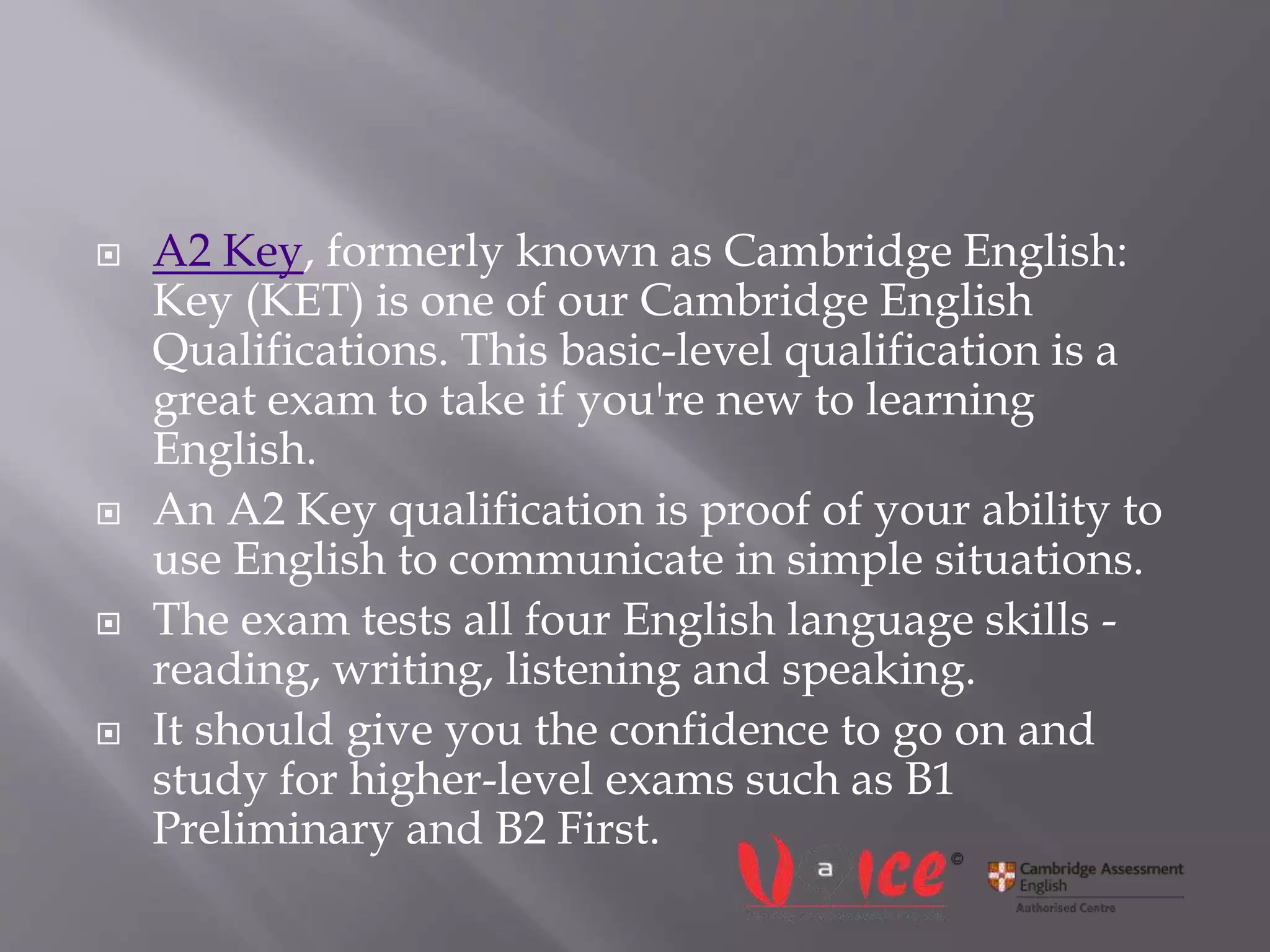  A2 Key, formerly known as Cambridge English:
Key (KET) is one of our Cambridge English
Qualifications. This basic-level qualification is a
great exam to take if you're new to learning
English.
 An A2 Key qualification is proof of your ability to
use English to communicate in simple situations.
 The exam tests all four English language skills -
reading, writing, listening and speaking.
 It should give you the confidence to go on and
study for higher-level exams such as B1
Preliminary and B2 First.
 