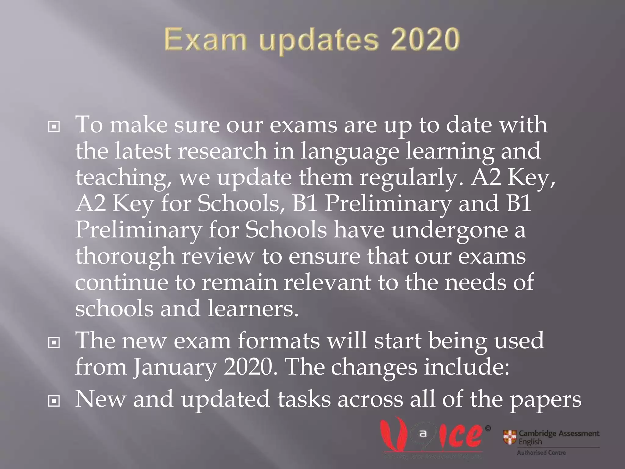  To make sure our exams are up to date with
the latest research in language learning and
teaching, we update them regularly. A2 Key,
A2 Key for Schools, B1 Preliminary and B1
Preliminary for Schools have undergone a
thorough review to ensure that our exams
continue to remain relevant to the needs of
schools and learners.
 The new exam formats will start being used
from January 2020. The changes include:
 New and updated tasks across all of the papers
 