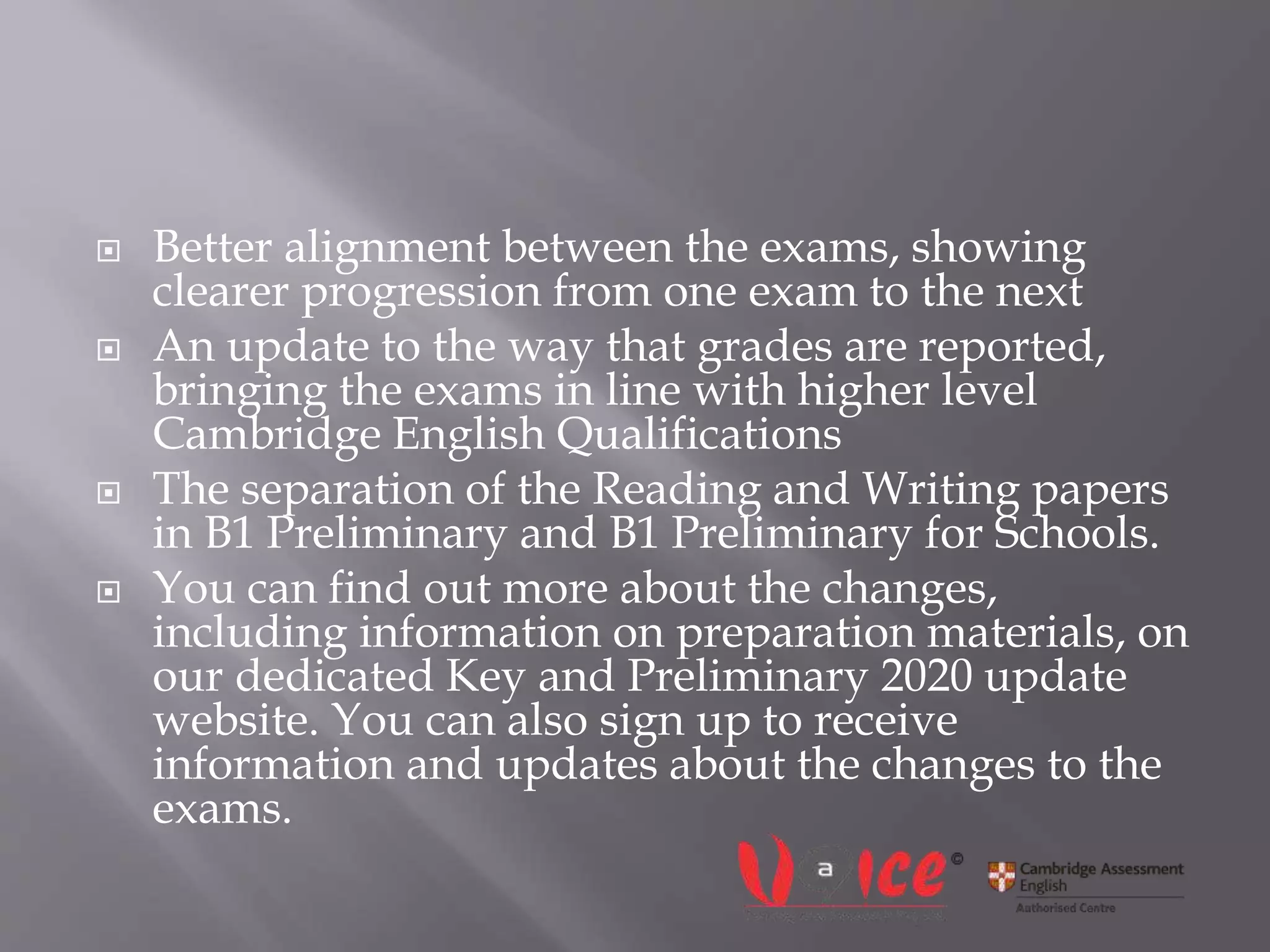  Better alignment between the exams, showing
clearer progression from one exam to the next
 An update to the way that grades are reported,
bringing the exams in line with higher level
Cambridge English Qualifications
 The separation of the Reading and Writing papers
in B1 Preliminary and B1 Preliminary for Schools.
 You can find out more about the changes,
including information on preparation materials, on
our dedicated Key and Preliminary 2020 update
website. You can also sign up to receive
information and updates about the changes to the
exams.
 