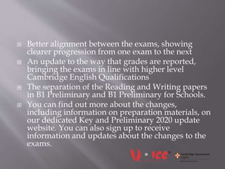  Better alignment between the exams, showing
clearer progression from one exam to the next
 An update to the way that grades are reported,
bringing the exams in line with higher level
Cambridge English Qualifications
 The separation of the Reading and Writing papers
in B1 Preliminary and B1 Preliminary for Schools.
 You can find out more about the changes,
including information on preparation materials, on
our dedicated Key and Preliminary 2020 update
website. You can also sign up to receive
information and updates about the changes to the
exams.
 