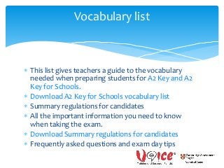  This list gives teachers a guide to the vocabulary
needed when preparing students for A2 Key and A2
Key for Schools.
 Download A2 Key for Schools vocabulary list
 Summary regulations for candidates
 All the important information you need to know
when taking the exam.
 Download Summary regulations for candidates
 Frequently asked questions and exam day tips
Vocabulary list
 