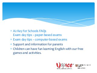  A2 Key for Schools FAQs
Exam day tips – paper-based exams
 Exam day tips – computer-based exams
 Support and information for parents
 Children can have fun learning English with our free
games and activities.
 