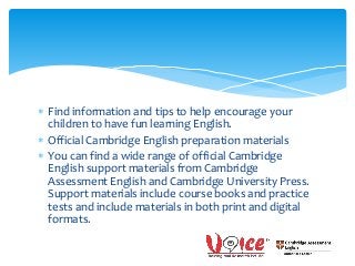  Find information and tips to help encourage your
children to have fun learning English.
 Official Cambridge English preparation materials
 You can find a wide range of official Cambridge
English support materials from Cambridge
Assessment English and Cambridge University Press.
Support materials include course books and practice
tests and include materials in both print and digital
formats.
 