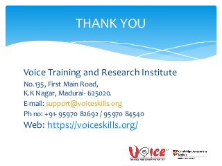 Voice Training and Research Institute
No.135, First Main Road,
K.K Nagar, Madurai- 625020.
E-mail: support@voiceskills.org
Ph no: +91- 95970 82692 / 95970 84540
Web: https://voiceskills.org/
THANK YOU
 