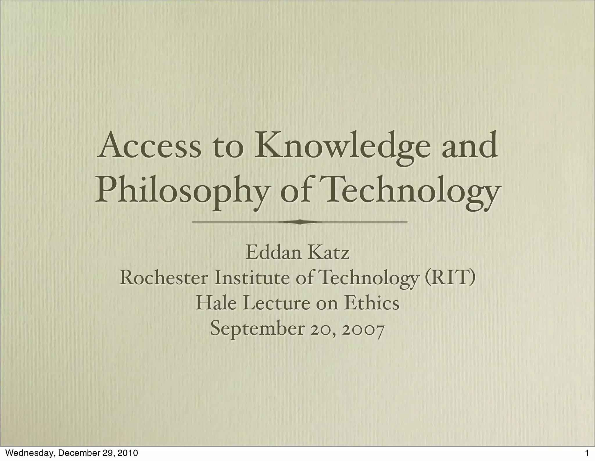 Access to Knowledge and
                  Philosophy of Technology
                                     Eddan Katz
                       Rochester Institute of Technology (RIT)
                              Hale Lecture on Ethics
                                September 20, 2007




Wednesday, December 29, 2010                                     1
 