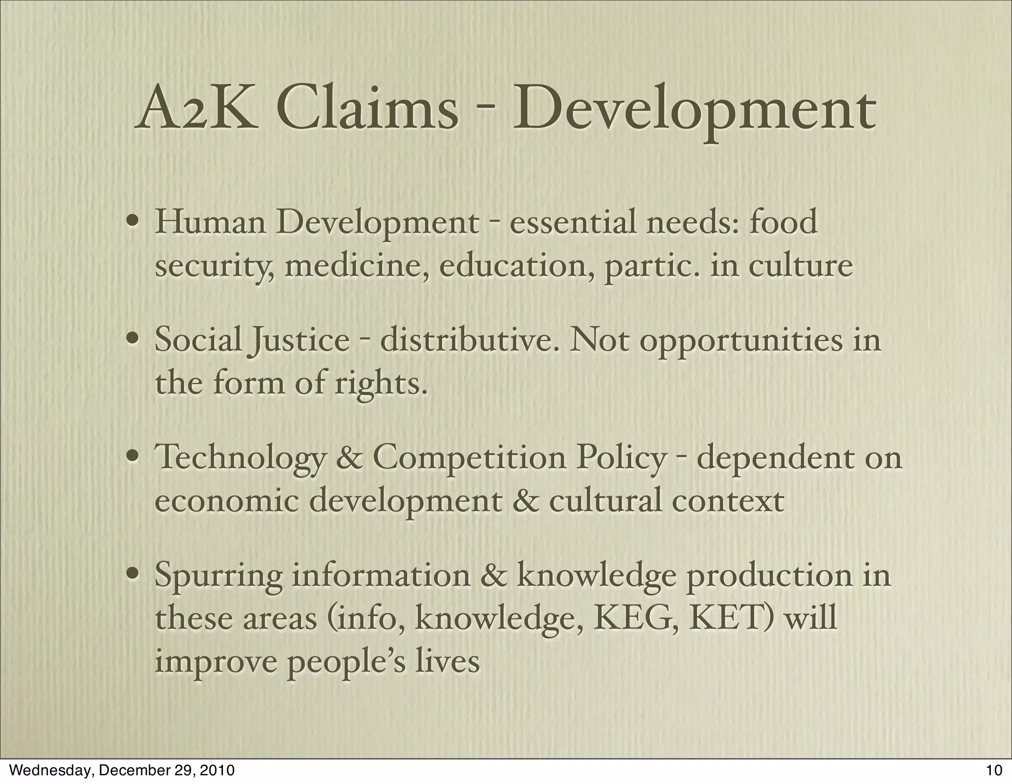 A2K Claims - Development
              • Human Development - essential needs: food
                  security, medicine, education, partic. in culture

              • Social Justice - distributive. Not opportunities in
                  the form of rights.

              • Technology & Competition Policy - dependent on
                  economic development & cultural context

              • Spurring information & knowledge production in
                  these areas (info, knowledge, KEG, KET) will
                  improve people’s lives

Wednesday, December 29, 2010                                          10
 