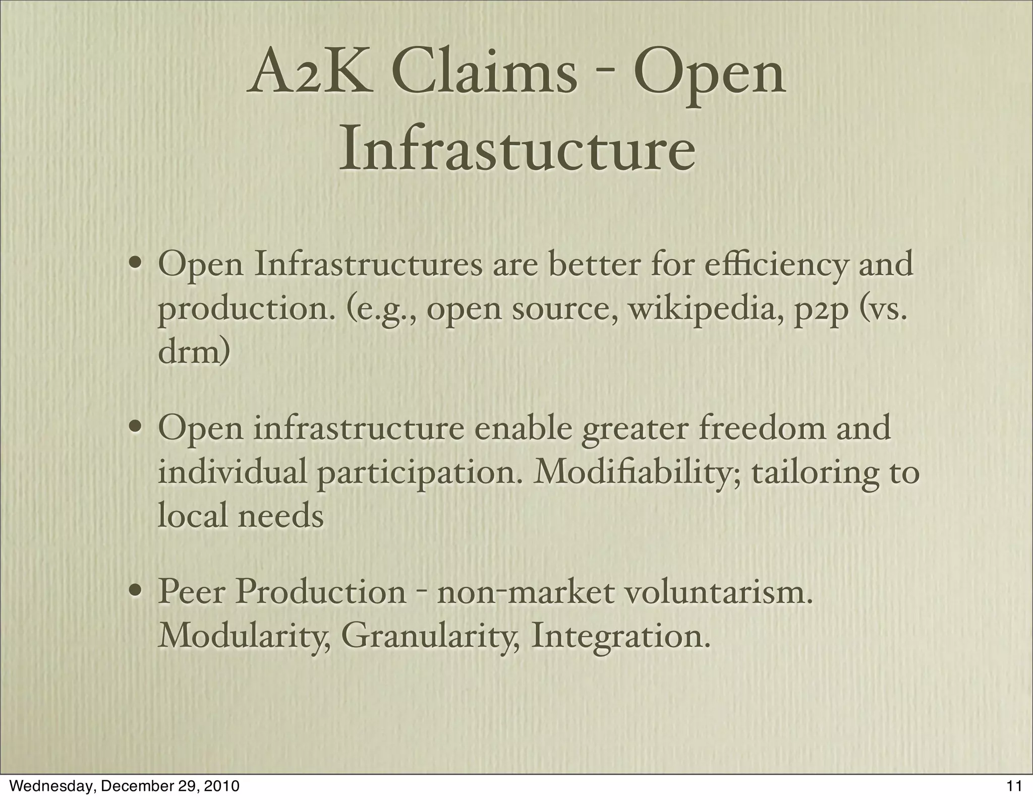 A2K Claims - Open
                                 Infrastucture
              • Open Infrastructures are better for eﬃciency and
                  production. (e.g., open source, wikipedia, p2p (vs.
                  drm)

              • Open infrastructure enable greater freedom and
                  individual participation. Modiﬁability; tailoring to
                  local needs

              • Peer Production - non-market voluntarism.
                  Modularity, Granularity, Integration.


Wednesday, December 29, 2010                                             11
 