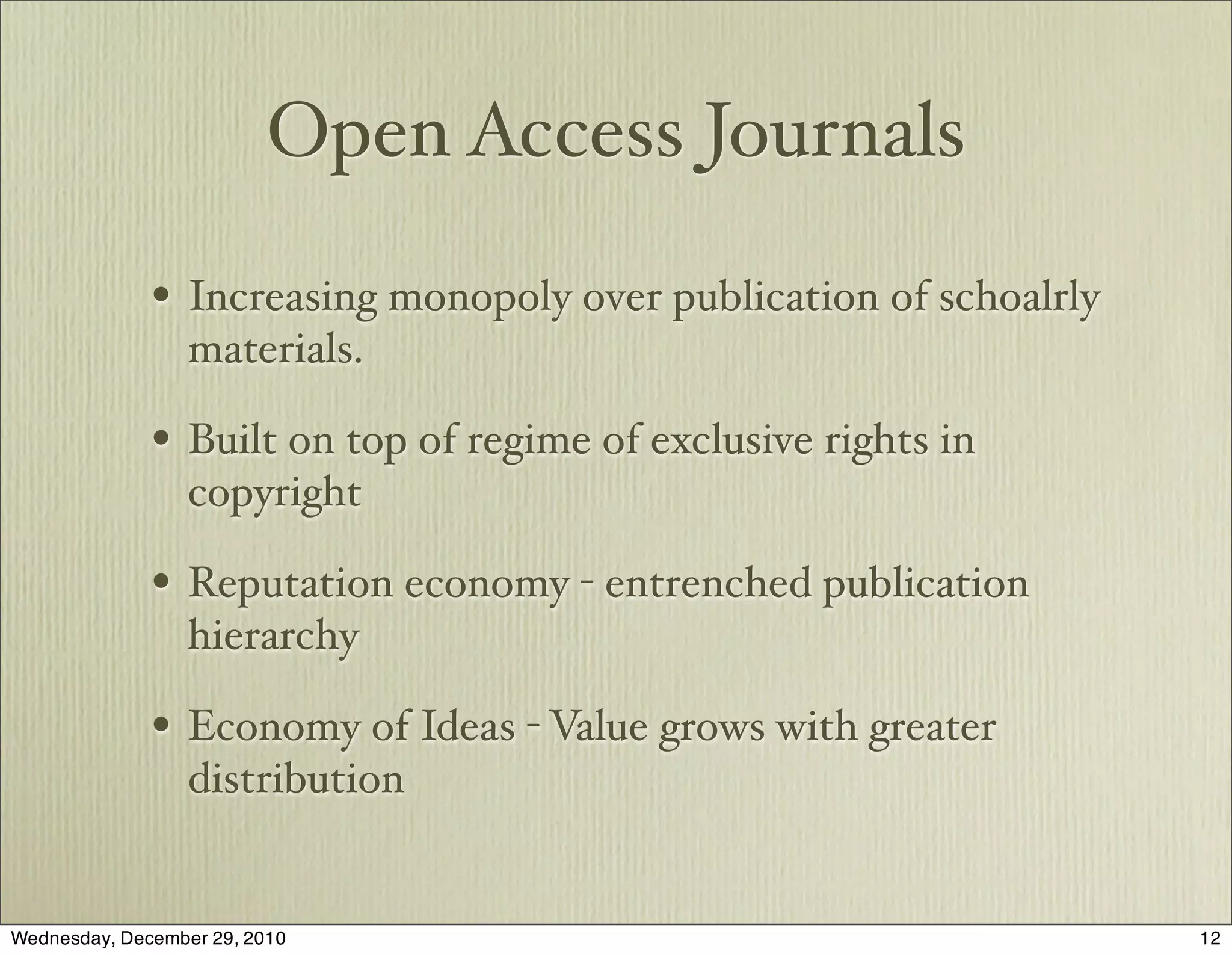 Open Access Journals

              • Increasing monopoly over publication of schoalrly
                  materials.

              • Built on top of regime of exclusive rights in
                  copyright

              • Reputation economy - entrenched publication
                  hierarchy

              • Economy of Ideas - Value grows with greater
                  distribution


Wednesday, December 29, 2010                                        12
 