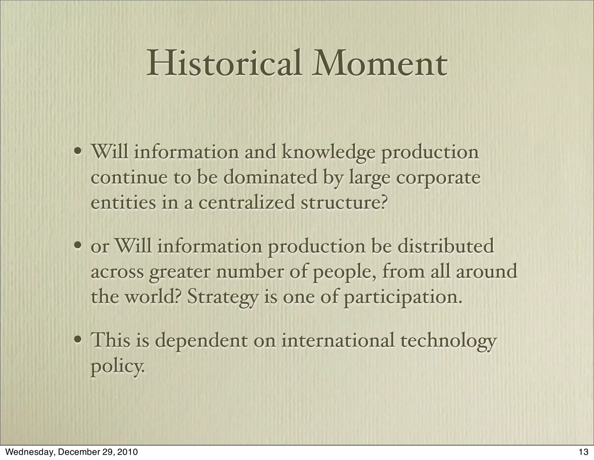 Historical Moment

              • Will information and knowledge production
                  continue to be dominated by large corporate
                  entities in a centralized structure?

              • or Will information production be distributed
                  across greater number of people, from all around
                  the world? Strategy is one of participation.

              • This is dependent on international technology
                  policy.


Wednesday, December 29, 2010                                         13
 