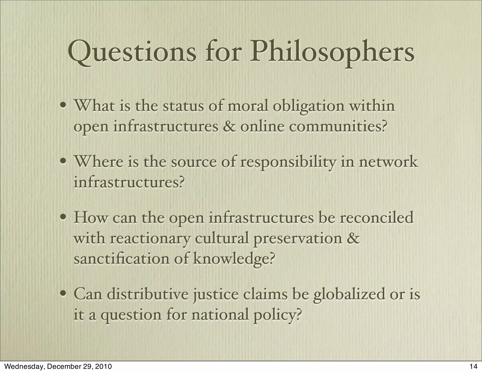 Questions for Philosophers
              • What is the status of moral obligation within
                  open infrastructures & online communities?

              • Where is the source of responsibility in network
                  infrastructures?

              • How can the open infrastructures be reconciled
                  with reactionary cultural preservation &
                  sanctiﬁcation of knowledge?

              • Can distributive justice claims be globalized or is
                  it a question for national policy?

Wednesday, December 29, 2010                                          14
 