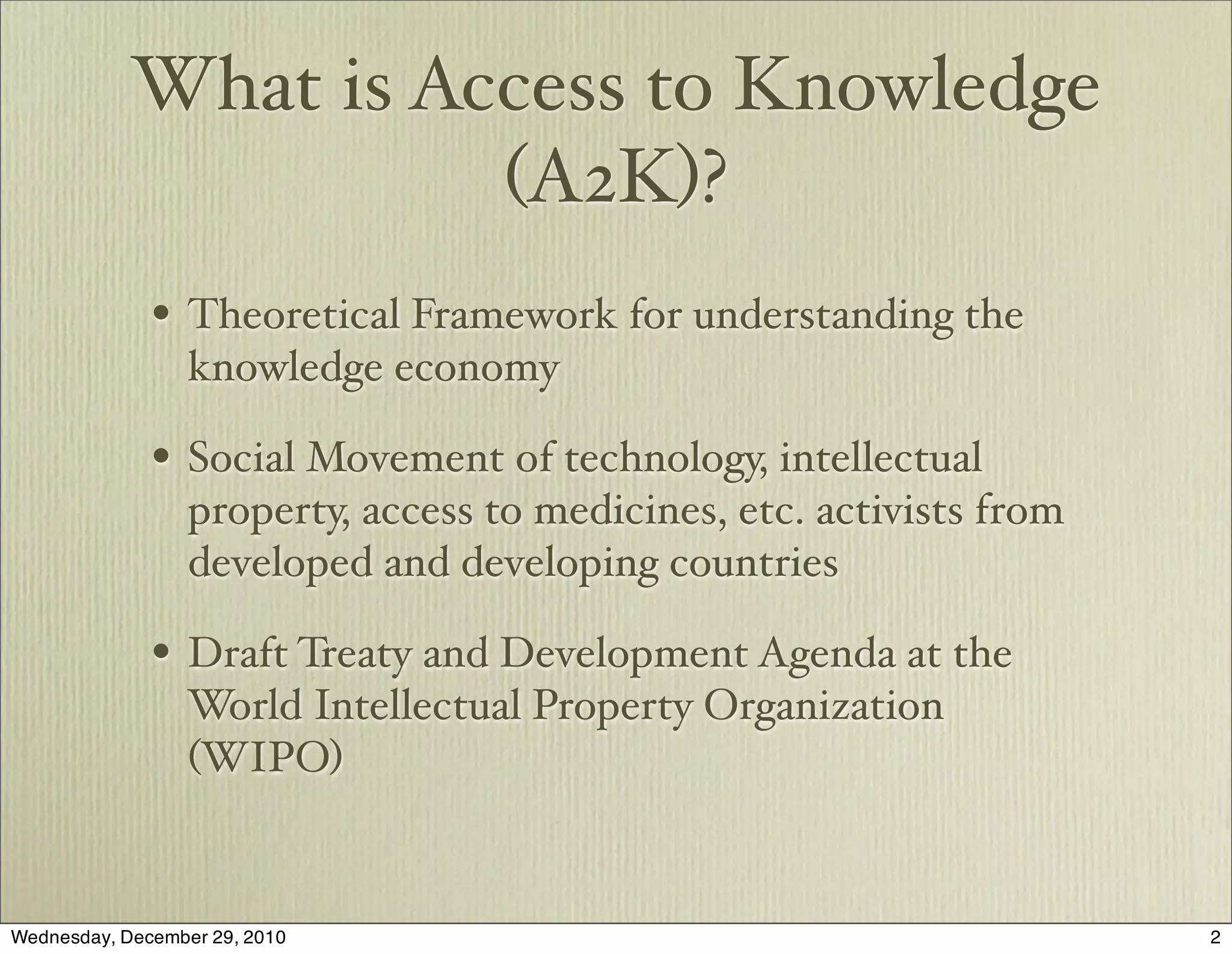What is Access to Knowledge
                      (A2K)?
              • Theoretical Framework for understanding the
                  knowledge economy

              • Social Movement of technology, intellectual
                  property, access to medicines, etc. activists from
                  developed and developing countries

              • Draft Treaty and Development Agenda at the
                 World Intellectual Property Organization
                 (WIPO)


Wednesday, December 29, 2010                                           2
 