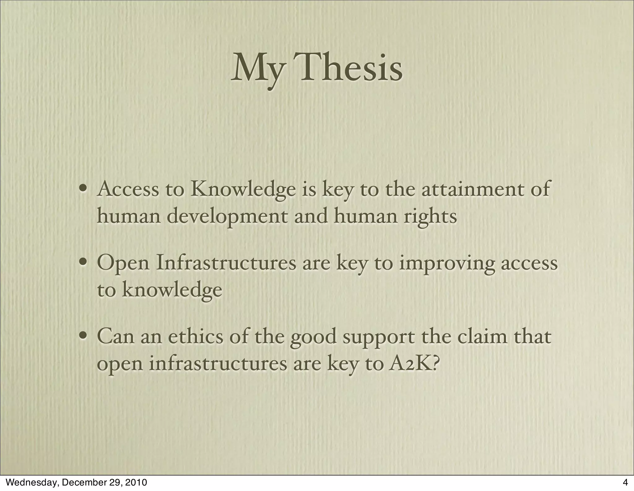 My Thesis

              • Access to Knowledge is key to the attainment of
                  human development and human rights

              • Open Infrastructures are key to improving access
                  to knowledge

              • Can an ethics of the good support the claim that
                  open infrastructures are key to A2K?




Wednesday, December 29, 2010                                       4
 