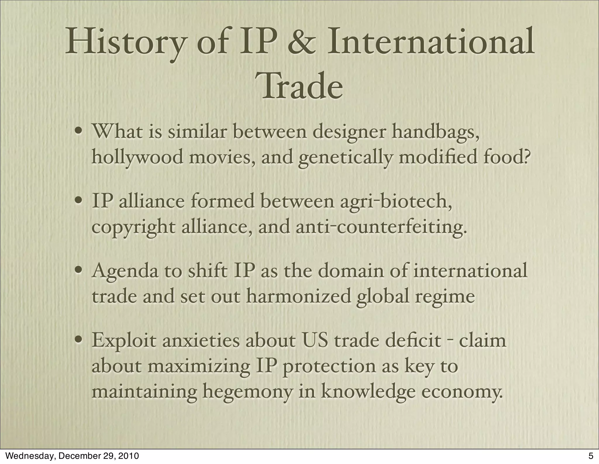 History of IP & International
                        Trade
              • What is similar between designer handbags,
                  hollywood movies, and genetically modiﬁed food?

              • IP alliance formed between agri-biotech,
                  copyright alliance, and anti-counterfeiting.

              • Agenda to shift IP as the domain of international
                  trade and set out harmonized global regime

              • Exploit anxieties about US trade deﬁcit - claim
                  about maximizing IP protection as key to
                  maintaining hegemony in knowledge economy.

Wednesday, December 29, 2010                                        5
 