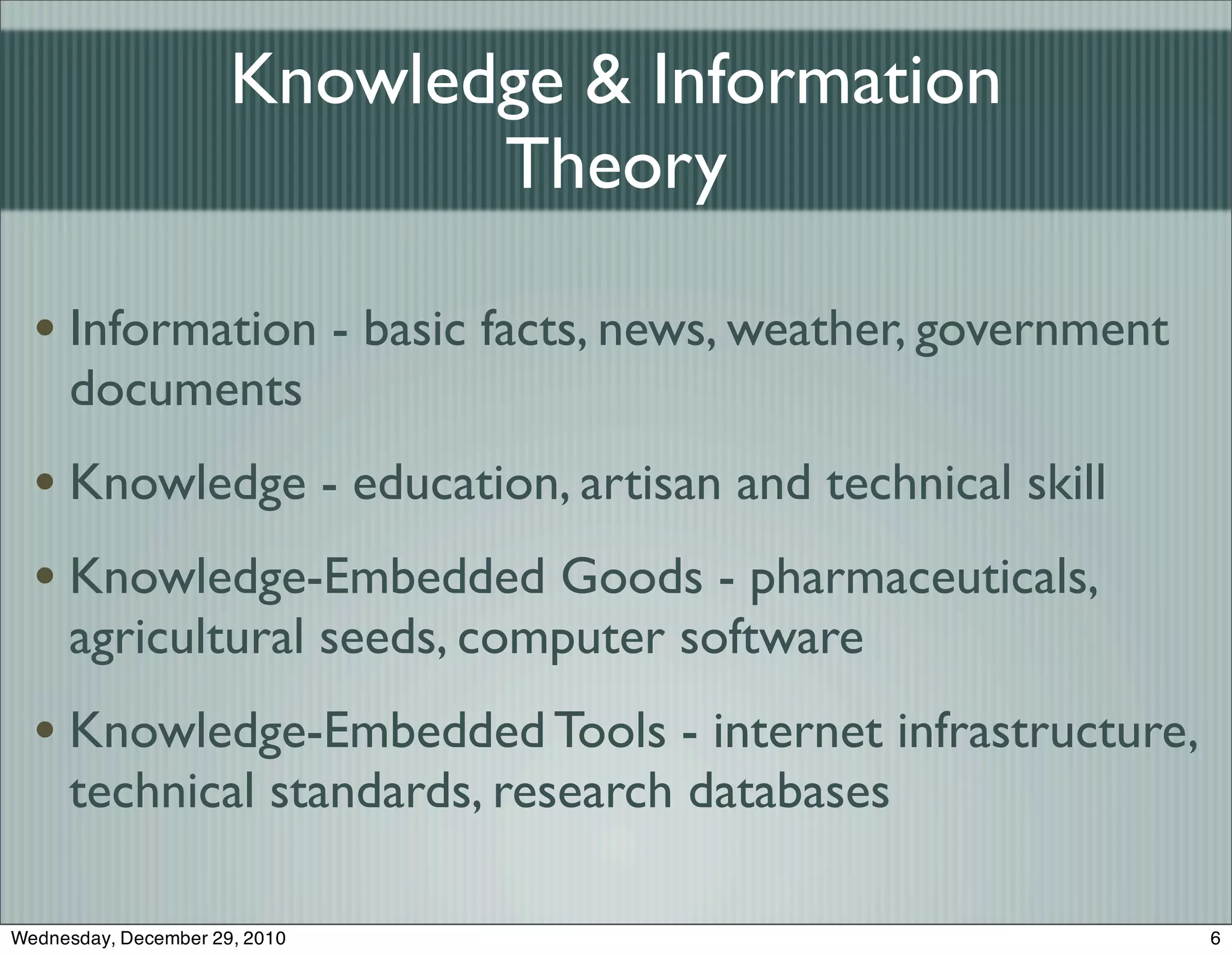 Knowledge & Information
                             Theory

  • Information - basic facts, news, weather, government
     documents
  • Knowledge - education, artisan and technical skill
  • Knowledge-Embedded Goods - pharmaceuticals,
     agricultural seeds, computer software
  • Knowledge-Embedded Tools - internet infrastructure,
     technical standards, research databases

Wednesday, December 29, 2010                               6
 