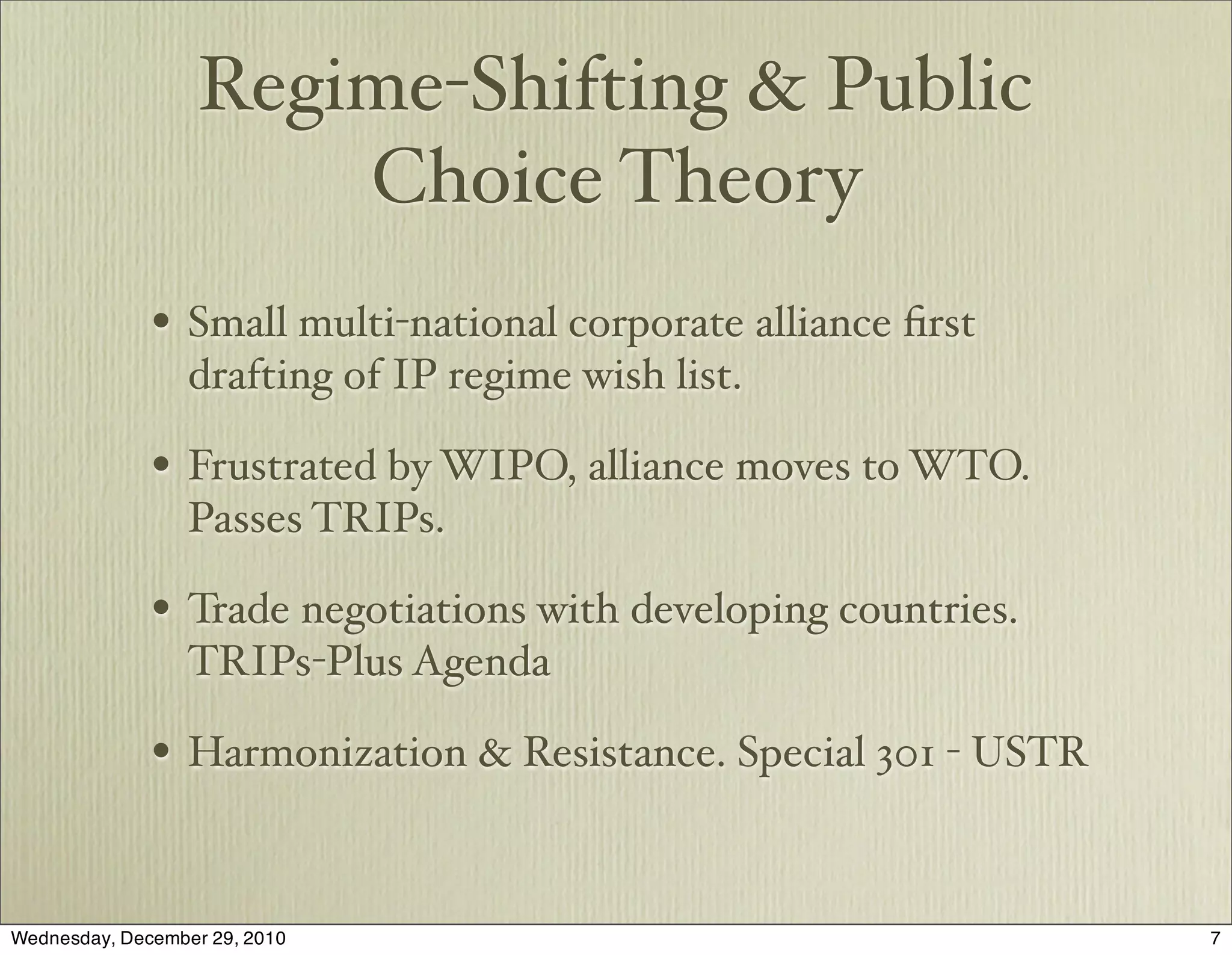 Regime-Shifting & Public
                       Choice Theory
              • Small multi-national corporate alliance ﬁrst
                  drafting of IP regime wish list.

              • Frustrated by WIPO, alliance moves to WTO.
                  Passes TRIPs.

              • Trade negotiations with developing countries.
                  TRIPs-Plus Agenda

              • Harmonization & Resistance. Special 301 - USTR


Wednesday, December 29, 2010                                     7
 