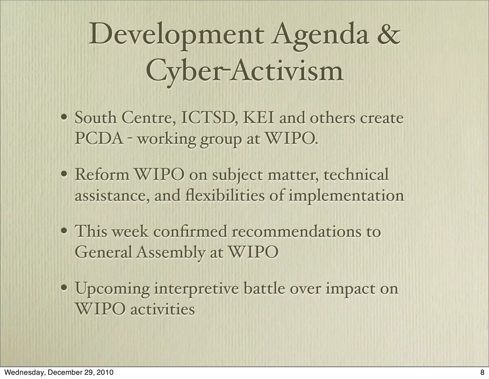 Development Agenda &
                        Cyber-Activism
              • South Centre, ICTSD, KEI and others create
                  PCDA - working group at WIPO.

              • Reform WIPO on subject matter, technical
                  assistance, and ﬂexibilities of implementation

              • This week conﬁrmed recommendations to
                  General Assembly at WIPO

              • Upcoming interpretive battle over impact on
                 WIPO activities


Wednesday, December 29, 2010                                       8
 